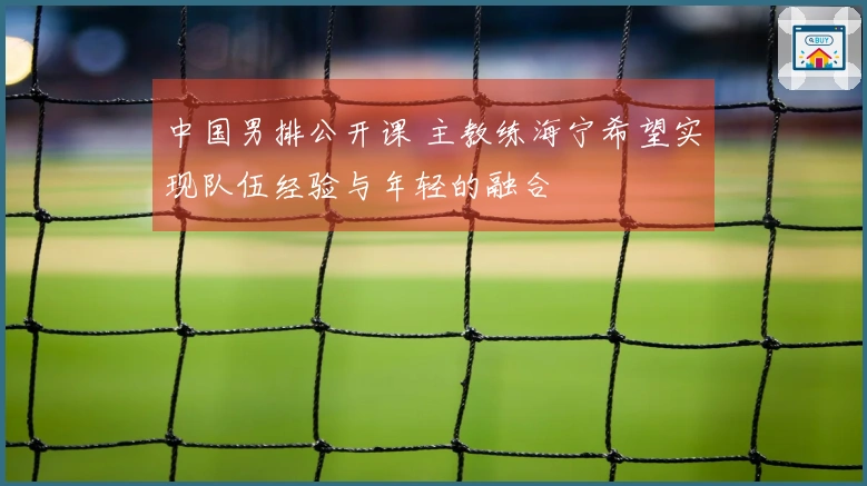 中国男排公开课 主教练海宁希望实现队伍经验与年轻的融合