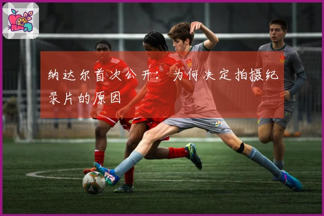 纳达尔首次公开:为何决定拍摄纪录片的原因